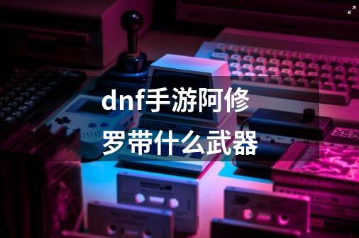 dnf手游阿修罗带什么武器-第1张-游戏相关-话依网