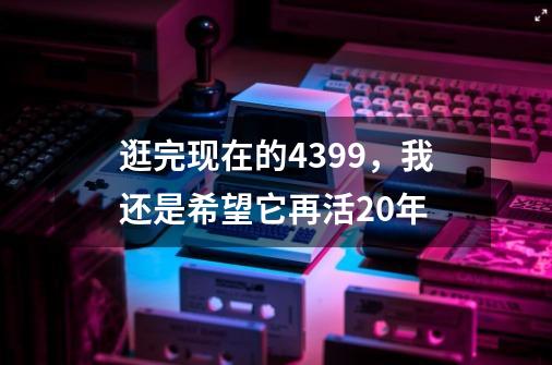 逛完现在的4399，我还是希望它再活20年-第1张-游戏相关-话依网