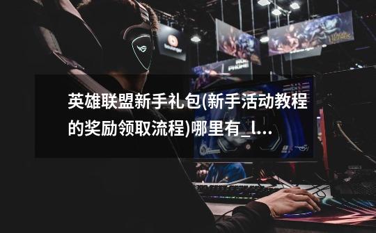 英雄联盟新手礼包(新手活动教程的奖励领取流程)哪里有_lol新手指南礼包-第1张-游戏相关-话依网