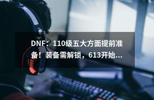 DNF：110级五大方面提前准备！装备需解锁，6.13开始不要使用疲劳-第1张-游戏相关-话依网