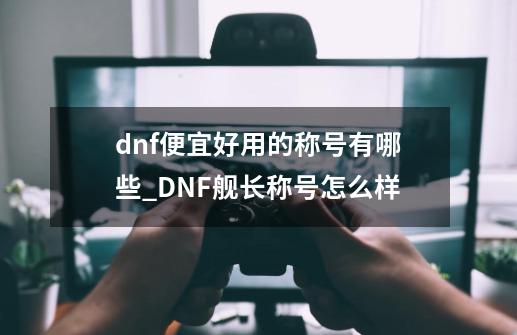 dnf便宜好用的称号有哪些_DNF舰长称号怎么样-第1张-游戏相关-话依网