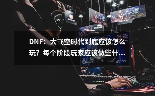 DNF：大飞空时代到底应该怎么玩？每个阶段玩家应该做些什么？-第1张-游戏相关-话依网