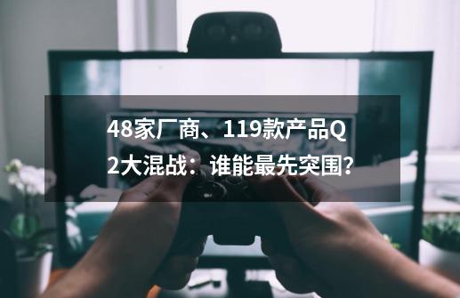 48家厂商、119款产品Q2大混战：谁能最先突围？-第1张-游戏相关-话依网