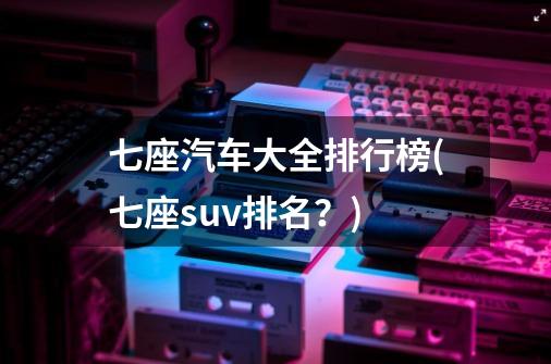 七座汽车大全排行榜(七座suv排名？)-第1张-游戏相关-话依网