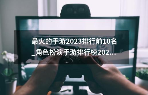 最火的手游2023排行前10名_角色扮演手游排行榜2023 带翅膀可以飞-第1张-游戏相关-话依网