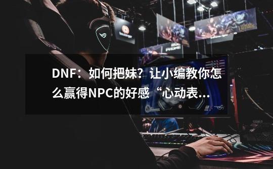 DNF：如何把妹？让小编教你怎么赢得NPC的好感“心动表白季”-第1张-游戏相关-话依网