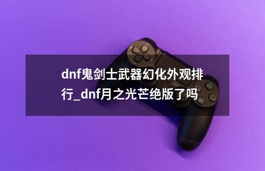 dnf鬼剑士武器幻化外观排行_dnf月之光芒绝版了吗-第1张-游戏相关-话依网