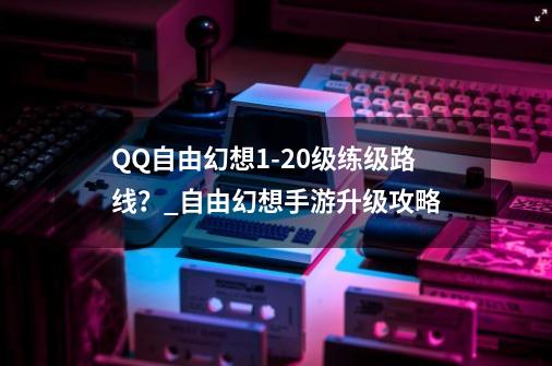 QQ自由幻想1-20级练级路线？_自由幻想手游升级攻略-第1张-游戏相关-话依网