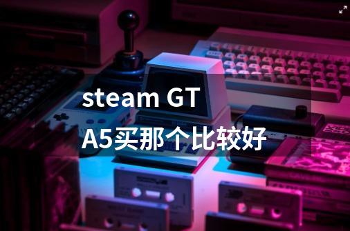 steam GTA5买那个比较好-第1张-游戏相关-话依网