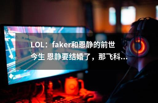 LOL：faker和恩静的前世今生 恩静要结婚了，那飞科变捞的原因？-第1张-游戏相关-话依网