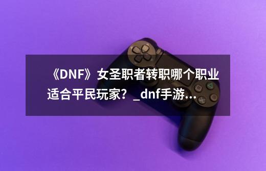 《DNF》女圣职者转职哪个职业适合平民玩家？_dnf手游女圣职者有几个职业-第1张-游戏相关-话依网