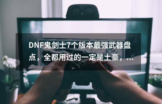 DNF鬼剑士7个版本最强武器盘点，全都用过的一定是土豪，你用过几把？,lol杀猪刀是什么装备-第1张-游戏相关-话依网