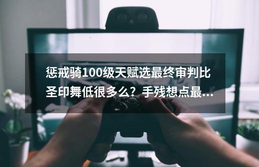 惩戒骑100级天赋选最终审判比圣印舞低很多么？手残想点最终，有用过的说下么？_复仇者技能加点2019-第1张-游戏相关-话依网