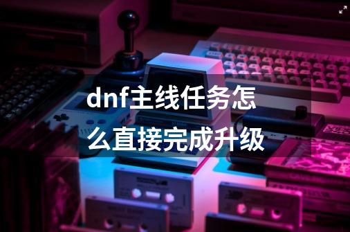 dnf主线任务怎么直接完成升级-第1张-游戏相关-话依网