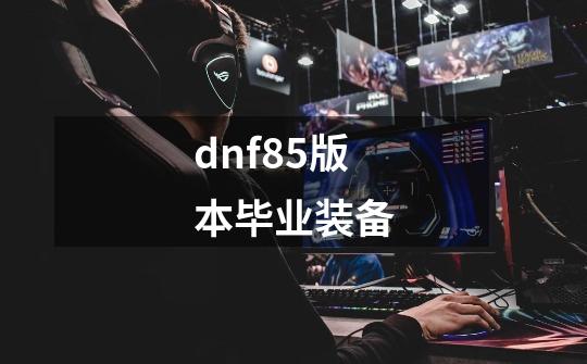 dnf85版本毕业装备-第1张-游戏相关-话依网