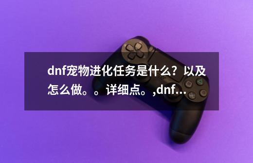 dnf宠物进化任务是什么？以及怎么做。。详细点。,dnf宠物进化石怎么使用-第1张-游戏相关-话依网