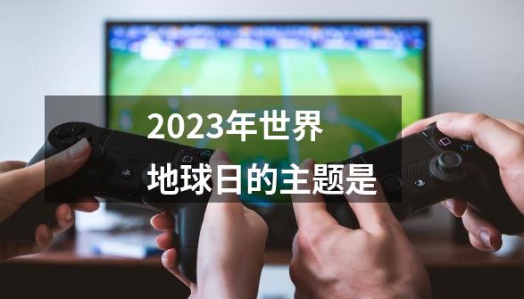 2023年世界地球日的主题是-第1张-游戏相关-话依网