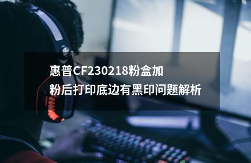 惠普CF230/218粉盒加粉后打印底边有黑印问题解析-第1张-游戏相关-话依网