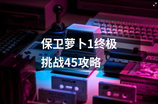 保卫萝卜1终极挑战45攻略-第1张-游戏相关-话依网