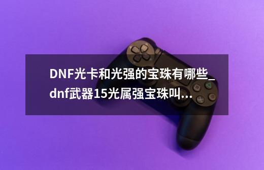 DNF光卡和光强的宝珠有哪些_dnf武器15光属强宝珠叫什么-第1张-游戏相关-话依网