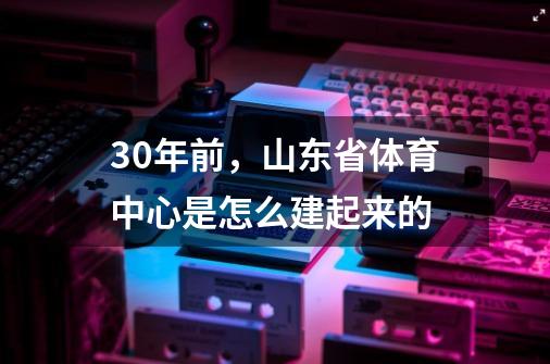 30年前，山东省体育中心是怎么建起来的-第1张-游戏相关-话依网