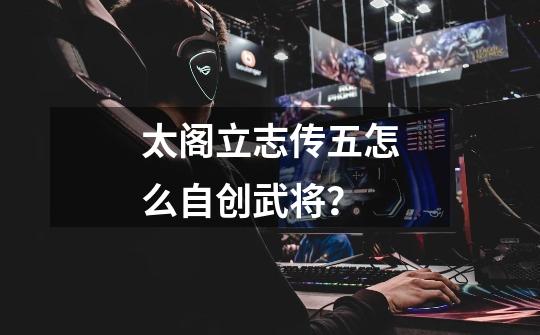 太阁立志传五怎么自创武将？-第1张-游戏相关-话依网