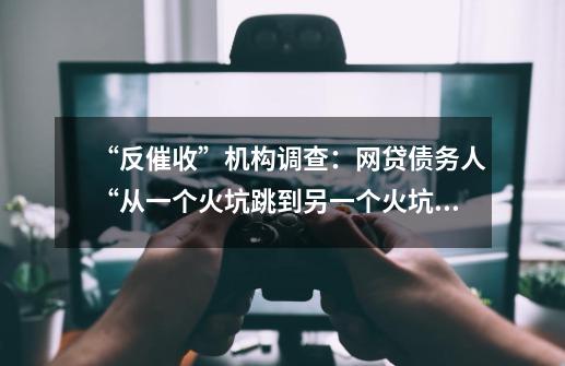 “反催收”机构调查：网贷债务人“从一个火坑跳到另一个火坑”-第1张-游戏相关-话依网