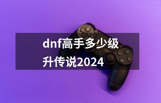 dnf高手多少级升传说2024-第1张-游戏相关-话依网