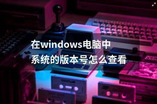 在windows电脑中系统的版本号怎么查看-第1张-游戏相关-话依网