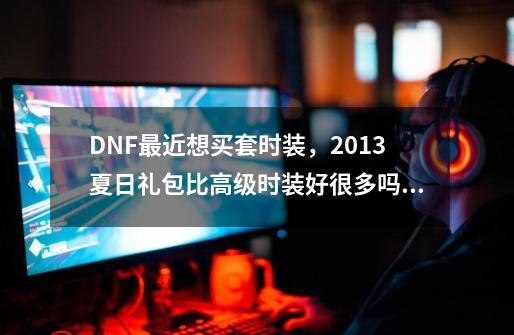 DNF最近想买套时装，2013夏日礼包比高级时装好很多吗？198的那个，,dnf新联动-第1张-游戏相关-话依网