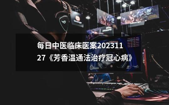 每日中医临床医案2023.11.27《芳香温通法治疗冠心病》-第1张-游戏相关-话依网