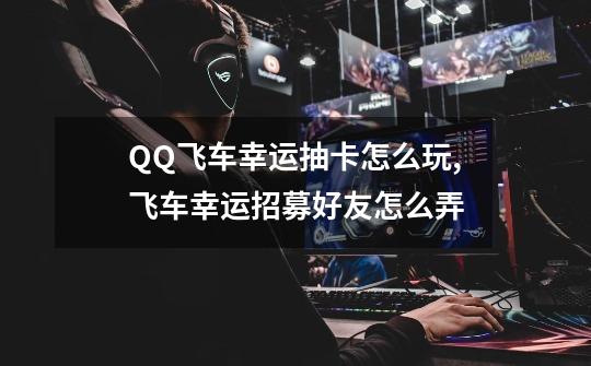 QQ飞车幸运抽卡怎么玩,飞车幸运招募好友怎么弄-第1张-游戏相关-话依网