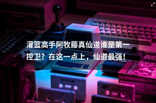 灌篮高手阿牧藤真仙道谁是第一控卫？在这一点上，仙道最强！-第1张-游戏相关-话依网