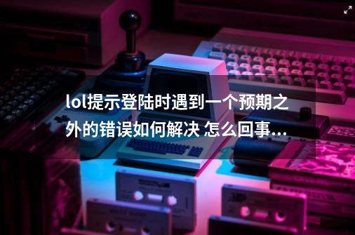 lol提示登陆时遇到一个预期之外的错误如何解决 怎么回事,lol登录时遇到一个预期以外的错误-第1张-游戏相关-话依网