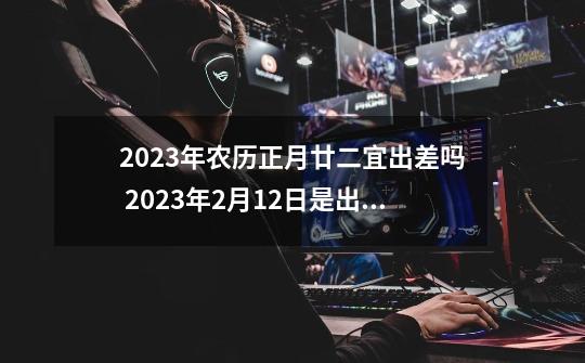 2023年农历正月廿二宜出差吗 2023年2月12日是出差吉日吗-第1张-游戏相关-话依网