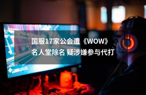 国服17家公会遭《WOW》名人堂除名 疑涉嫌参与代打-第1张-游戏相关-话依网