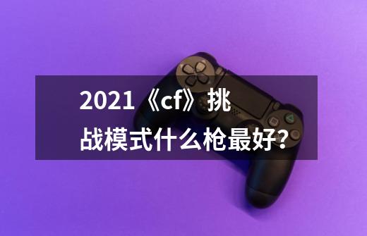 2021《cf》挑战模式什么枪最好？-第1张-游戏相关-话依网