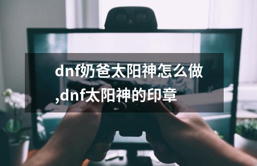 dnf奶爸太阳神怎么做,dnf太阳神的印章-第1张-游戏相关-话依网