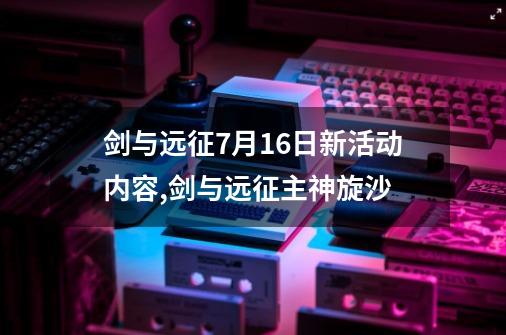 剑与远征7月16日新活动内容,剑与远征主神旋沙-第1张-游戏相关-话依网