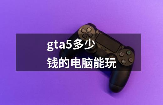 gta5多少钱的电脑能玩-第1张-游戏相关-话依网