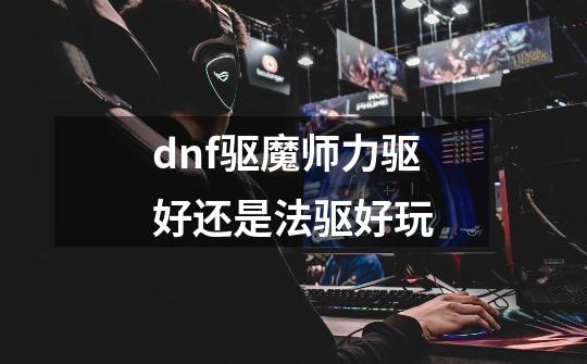 dnf驱魔师力驱好还是法驱好玩-第1张-游戏相关-话依网