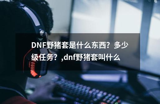 DNF野猪套是什么东西？多少级任务？,dnf野猪套叫什么-第1张-游戏相关-话依网