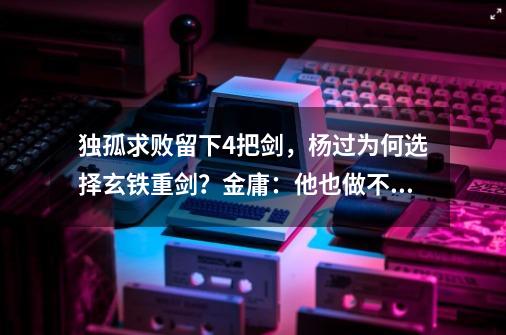 独孤求败留下4把剑，杨过为何选择玄铁重剑？金庸：他也做不了主-第1张-游戏相关-话依网