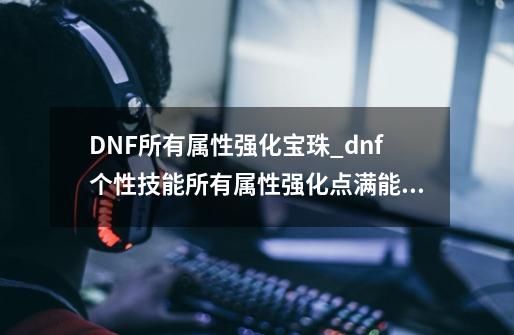 DNF所有属性强化宝珠_dnf个性技能所有属性强化点满能强到多少-第1张-游戏相关-话依网