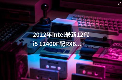 2022年intel最新12代i5 12400F配RX6600电脑配置清单推荐-第1张-游戏相关-话依网