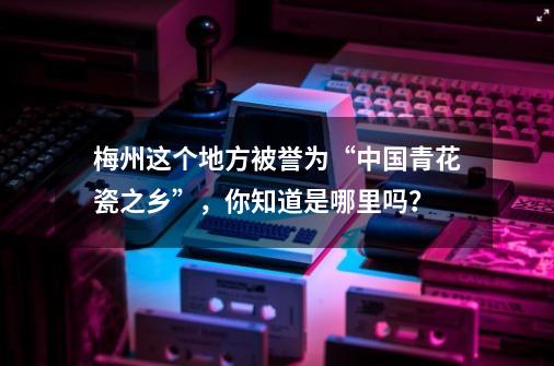 梅州这个地方被誉为“中国青花瓷之乡”，你知道是哪里吗？-第1张-游戏相关-话依网