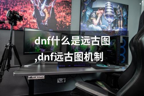 dnf什么是远古图,dnf远古图机制-第1张-游戏相关-话依网