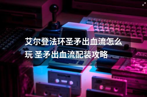 艾尔登法环圣矛出血流怎么玩 圣矛出血流配装攻略-第1张-游戏相关-话依网