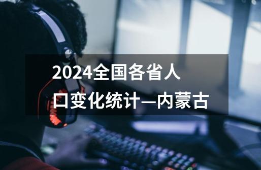 2024全国各省人口变化统计—内蒙古-第1张-游戏相关-话依网