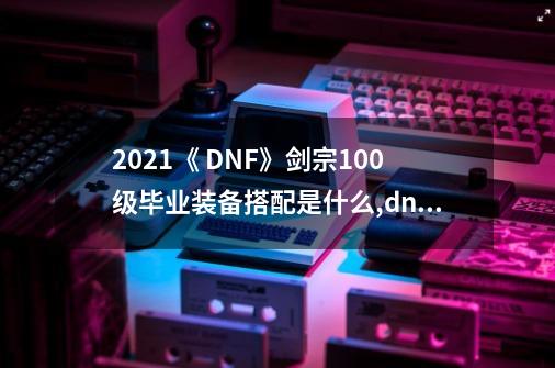 2021《 DNF》剑宗100级毕业装备搭配是什么?,dnf剑宗用什么武器比较好-第1张-游戏相关-话依网